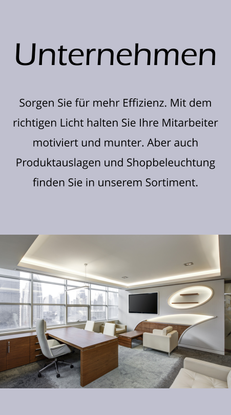 Unternehmen Sorgen Sie für mehr Effizienz. Mit dem richtigen Licht halten Sie Ihre Mitarbeiter motiviert und munter. Aber auch Produktauslagen und Shopbeleuchtung finden Sie in unserem Sortiment.